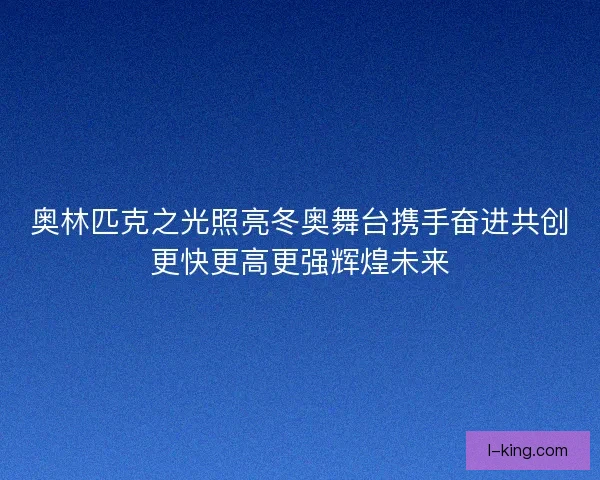 奥林匹克之光照亮冬奥舞台携手奋进共创更快更高更强辉煌未来 奥林匹克之光照亮冬奥舞台携手奋进共创更快更高更强辉煌未来