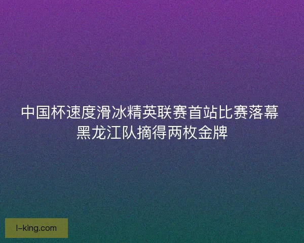中国杯速度滑冰精英联赛首站比赛落幕 黑龙江队摘得两枚金牌