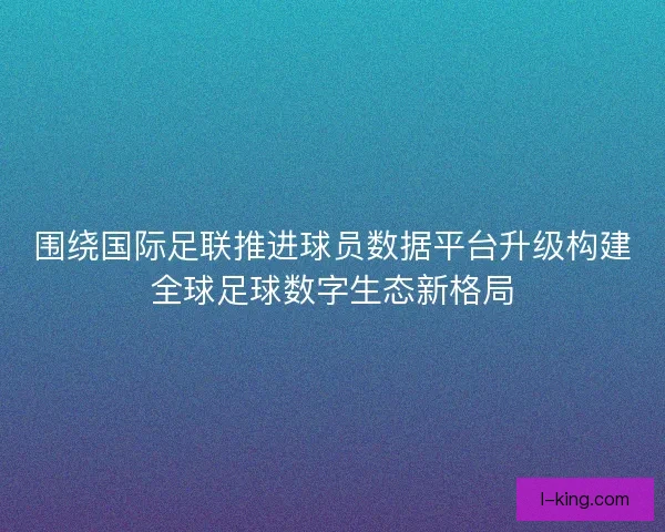 围绕国际足联推进球员数据平台升级构建全球足球数字生态新格局