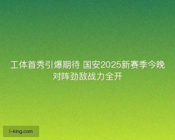 工体首秀引爆期待 国安2025新赛季今晚对阵劲敌战力全开