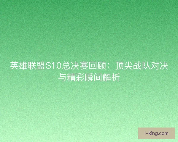 英雄联盟S10总决赛回顾：顶尖战队对决与精彩瞬间解析