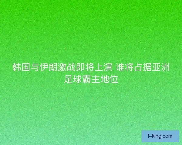 韩国与伊朗激战即将上演 谁将占据亚洲足球霸主地位